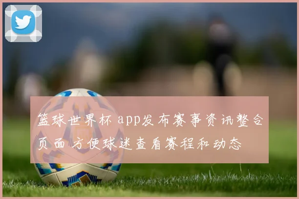 篮球世界杯 app发布赛事资讯整合页面 方便球迷查看赛程和动态