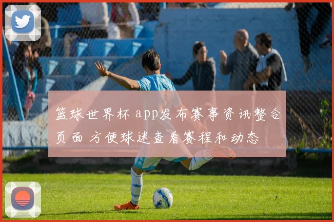 篮球世界杯 app发布赛事资讯整合页面 方便球迷查看赛程和动态