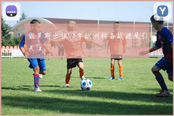 俄罗斯出征08年欧洲杯备战进展引关注