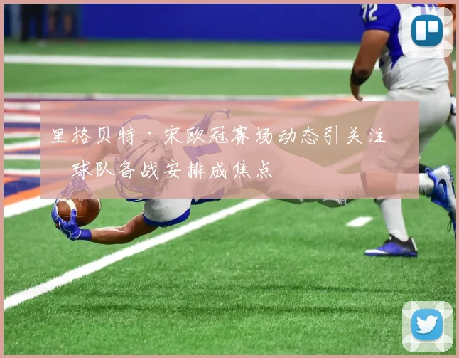 里格贝特·宋欧冠赛场动态引关注,球队备战安排成焦点