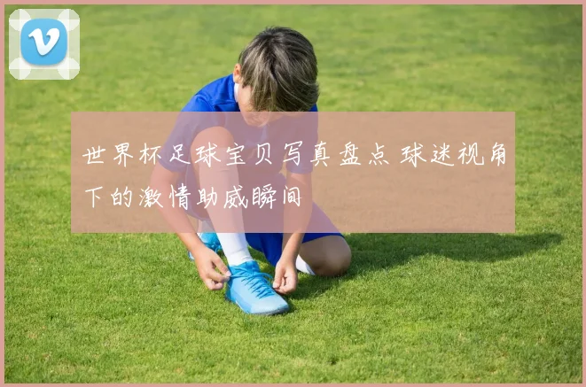 世界杯足球宝贝写真盘点 球迷视角下的激情助威瞬间