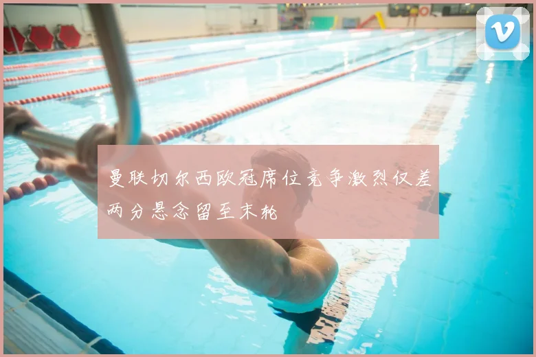 曼联切尔西欧冠席位竞争激烈仅差两分悬念留至末轮