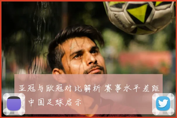 亚冠与欧冠对比解析 赛事水平差距与中国足球启示