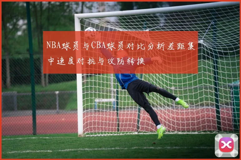 NBA球员与CBA球员对比分析差距集中速度对抗与攻防转换