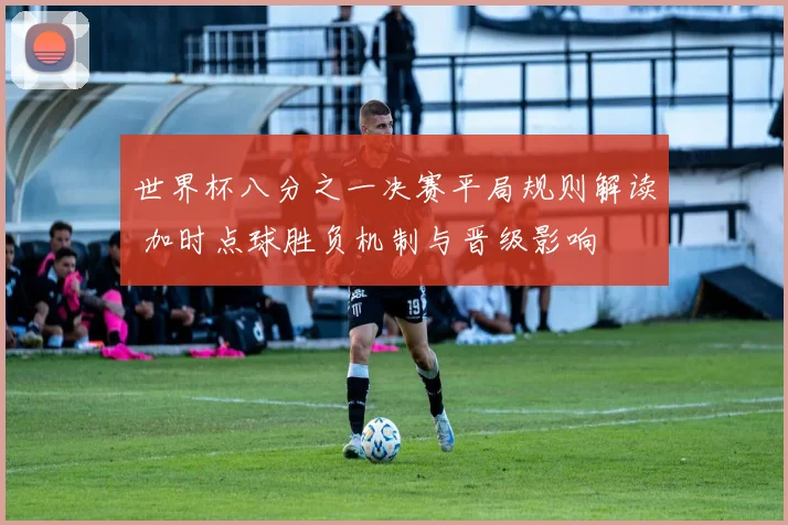世界杯八分之一决赛平局规则解读 加时点球胜负机制与晋级影响