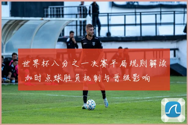 世界杯八分之一决赛平局规则解读 加时点球胜负机制与晋级影响