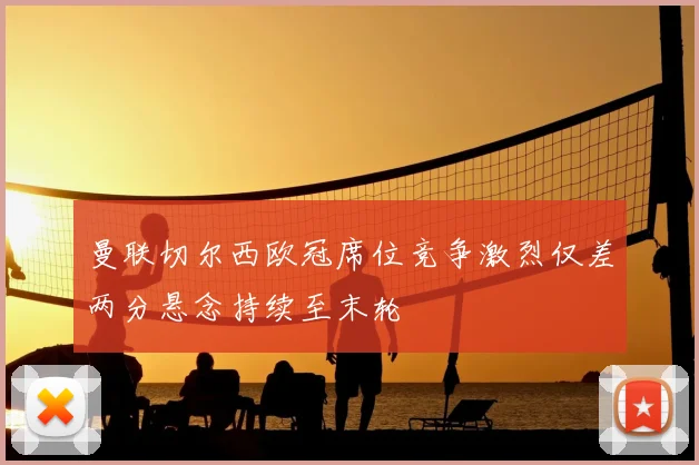 曼联切尔西欧冠席位竞争激烈仅差两分悬念持续至末轮