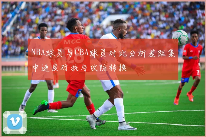 NBA球员与CBA球员对比分析差距集中速度对抗与攻防转换